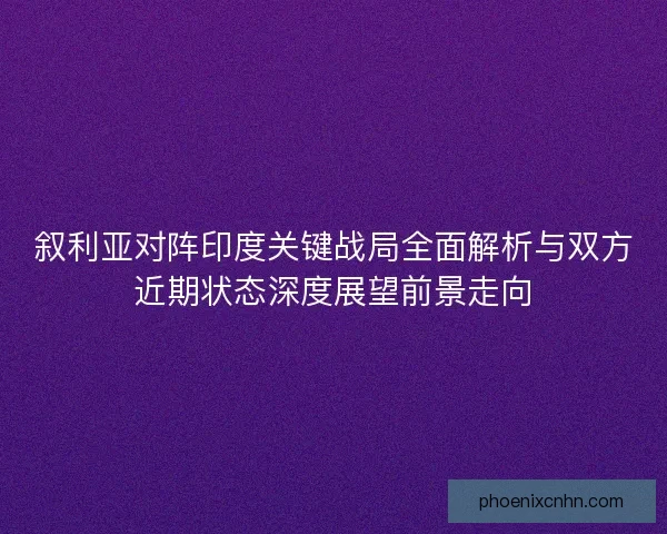 叙利亚对阵印度关键战局全面解析与双方近期状态深度展望前景走向
