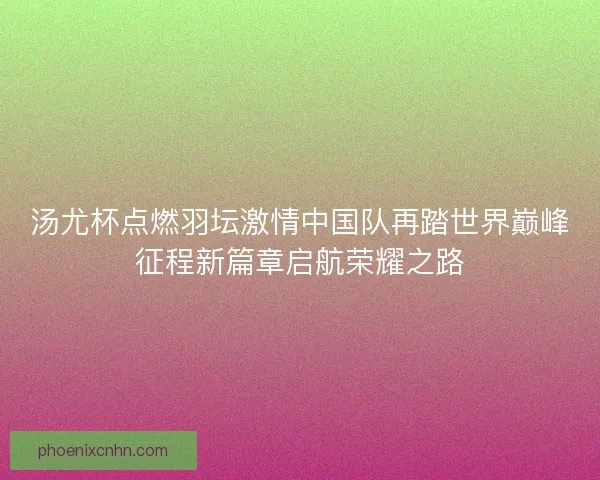 汤尤杯点燃羽坛激情中国队再踏世界巅峰征程新篇章启航荣耀之路