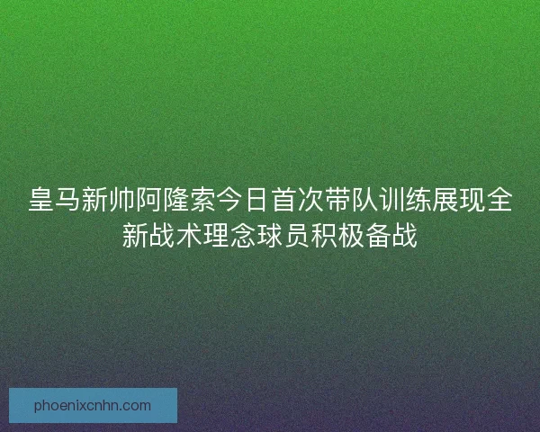 皇马新帅阿隆索今日首次带队训练展现全新战术理念球员积极备战