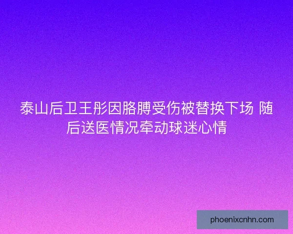 泰山后卫王彤因胳膊受伤被替换下场 随后送医情况牵动球迷心情
