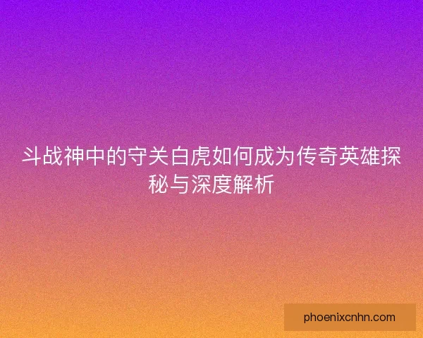 斗战神中的守关白虎如何成为传奇英雄探秘与深度解析