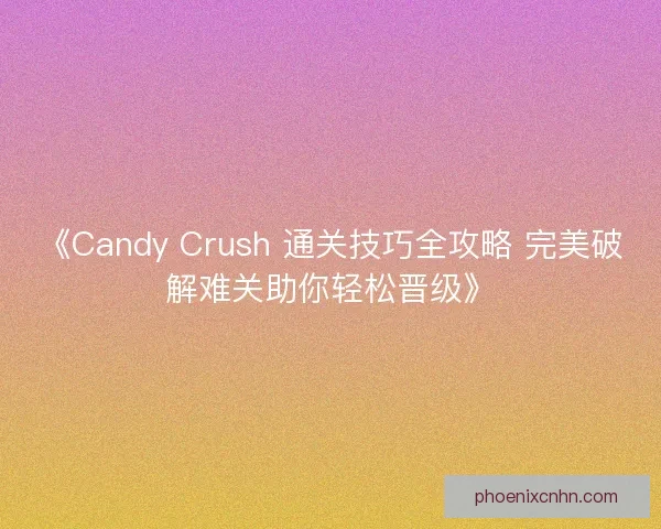《Candy Crush 通关技巧全攻略 完美破解难关助你轻松晋级》