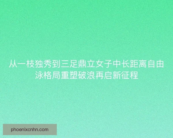 从一枝独秀到三足鼎立女子中长距离自由泳格局重塑破浪再启新征程 从一枝独秀到三足鼎立女子中长距离自由泳格局重塑破浪再启新征程