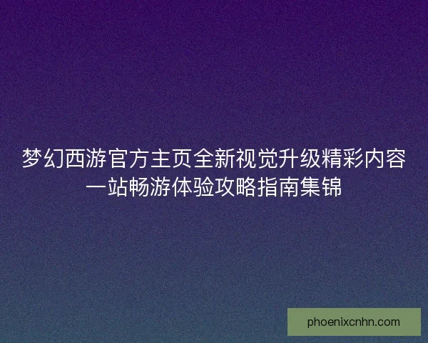 梦幻西游官方主页全新视觉升级精彩内容一站畅游体验攻略指南集锦