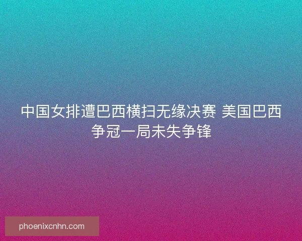 中国女排遭巴西横扫无缘决赛 美国巴西争冠一局未失争锋