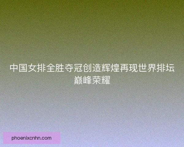 中国女排全胜夺冠创造辉煌再现世界排坛巅峰荣耀