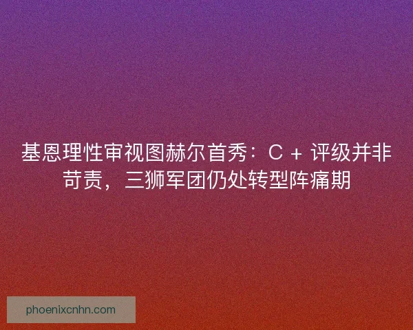 基恩理性审视图赫尔首秀：C + 评级并非苛责，三狮军团仍处转型阵痛期