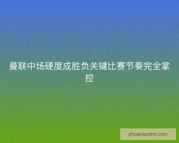 曼联中场硬度成胜负关键比赛节奏完全掌控