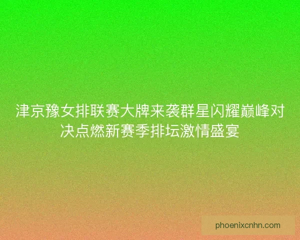 津京豫女排联赛大牌来袭群星闪耀巅峰对决点燃新赛季排坛激情盛宴
