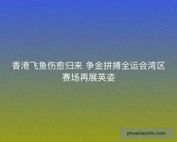 香港飞鱼伤愈归来 争金拼搏全运会湾区赛场再展英姿