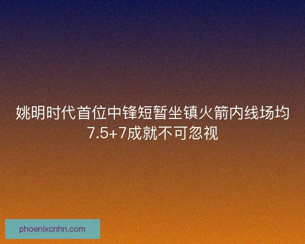 姚明时代首位中锋短暂坐镇火箭内线场均7.5+7成就不可忽视 姚明时代首位中锋短暂坐镇火箭内线场均7.5+7成就不可忽视