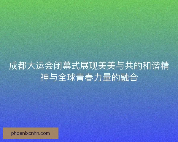 成都大运会闭幕式展现美美与共的和谐精神与全球青春力量的融合