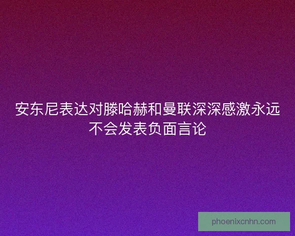 安东尼表达对滕哈赫和曼联深深感激永远不会发表负面言论 安东尼表达对滕哈赫和曼联深深感激永远不会发表负面言论