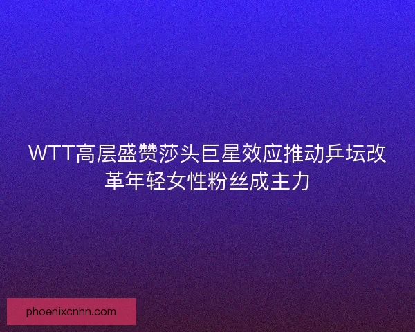 WTT高层盛赞莎头巨星效应推动乒坛改革年轻女性粉丝成主力 WTT高层盛赞莎头巨星效应推动乒坛改革年轻女性粉丝成主力