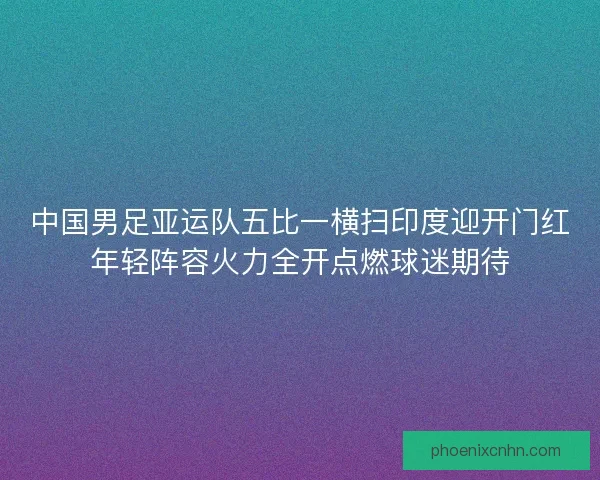 中国男足亚运队五比一横扫印度迎开门红年轻阵容火力全开点燃球迷期待