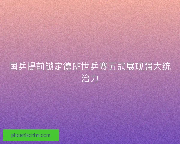 国乒提前锁定德班世乒赛五冠展现强大统治力 国乒提前锁定德班世乒赛五冠展现强大统治力