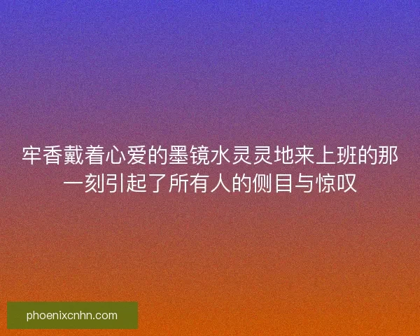 牢香戴着心爱的墨镜水灵灵地来上班的那一刻引起了所有人的侧目与惊叹