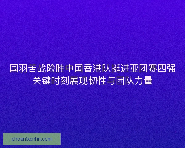 国羽苦战险胜中国香港队挺进亚团赛四强关键时刻展现韧性与团队力量