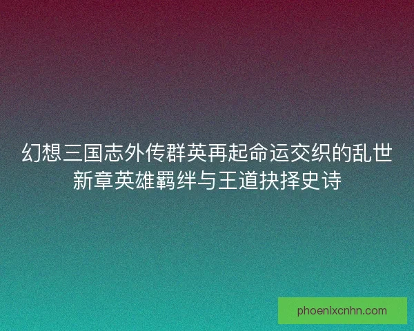 幻想三国志外传群英再起命运交织的乱世新章英雄羁绊与王道抉择史诗