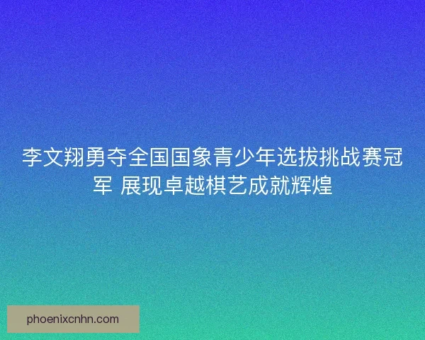 李文翔勇夺全国国象青少年选拔挑战赛冠军 展现卓越棋艺成就辉煌