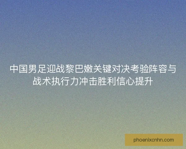 中国男足迎战黎巴嫩关键对决考验阵容与战术执行力冲击胜利信心提升