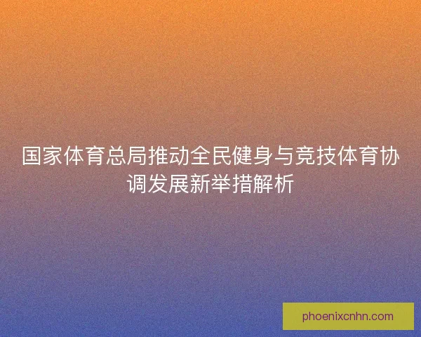 国家体育总局推动全民健身与竞技体育协调发展新举措解析 国家体育总局推动全民健身与竞技体育协调发展新举措解析