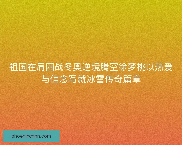 祖国在肩四战冬奥逆境腾空徐梦桃以热爱与信念写就冰雪传奇篇章 祖国在肩四战冬奥逆境腾空徐梦桃以热爱与信念写就冰雪传奇篇章